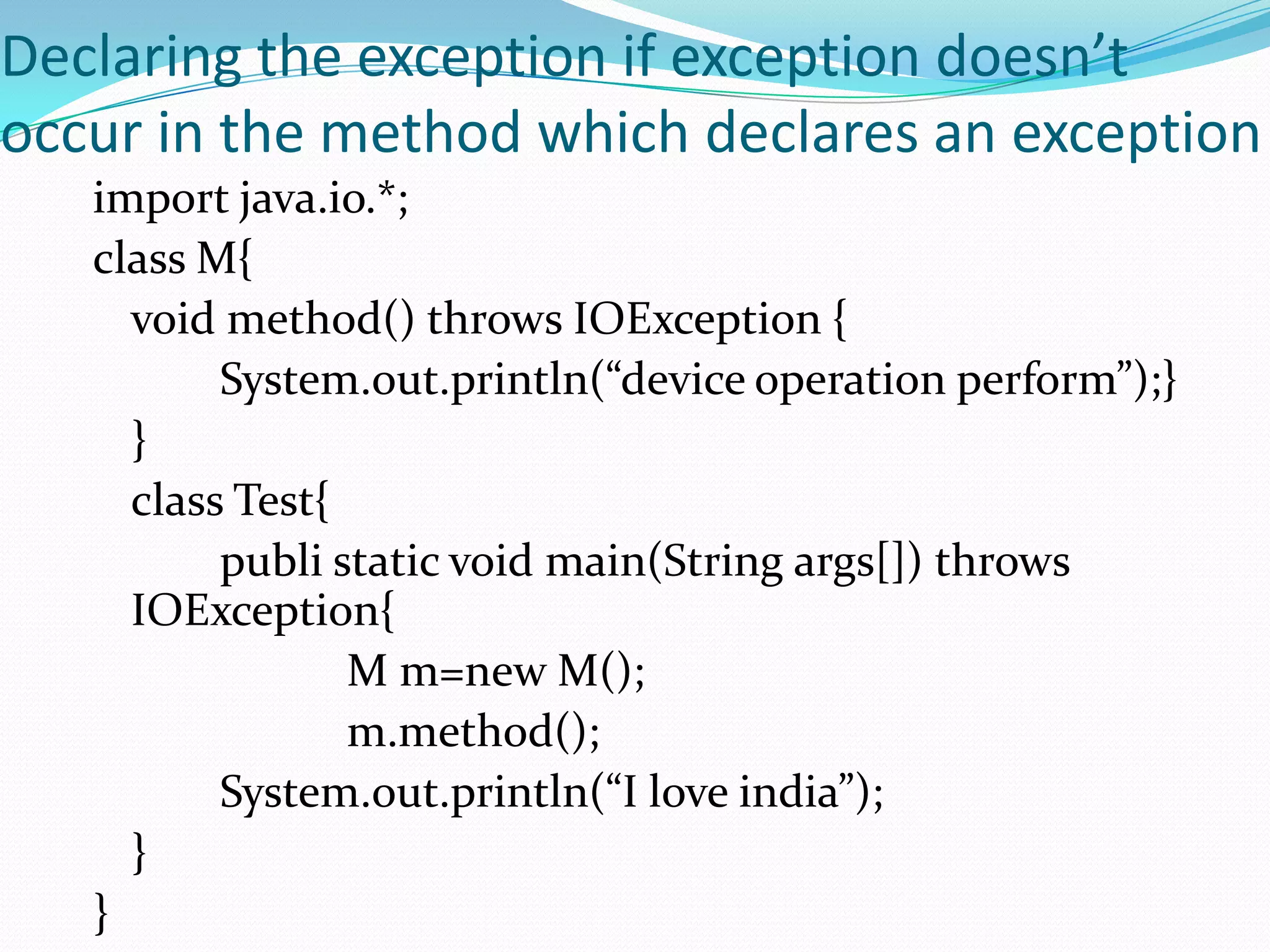 Declaring the exception if exception doesn’t
occur in the method which declares an exception
   import java.io.*;
   class M{
     void method() throws IOException {
          System.out.println(“device operation perform”);}
     }
     class Test{
          publi static void main(String args[]) throws
     IOException{
                 M m=new M();
                 m.method();
          System.out.println(“I love india”);
     }
   }
 
