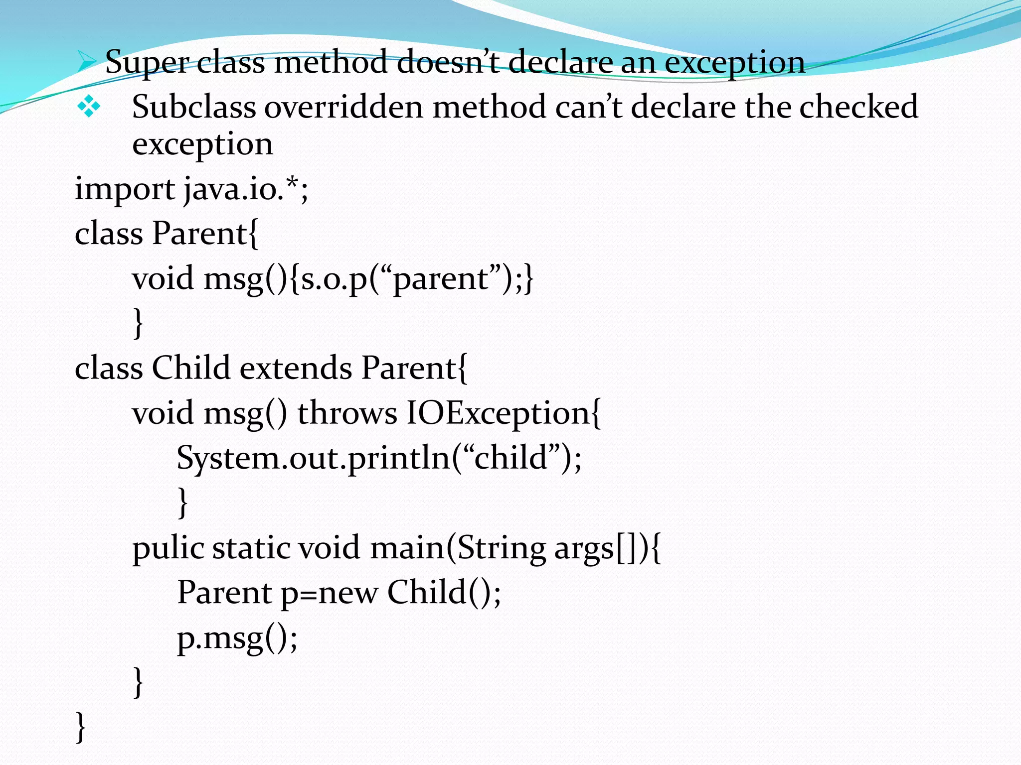  Super class method doesn’t declare an exception
 Subclass overridden method can’t declare the checked
    exception
import java.io.*;
class Parent{
    void msg(){s.o.p(“parent”);}
    }
class Child extends Parent{
    void msg() throws IOException{
       System.out.println(“child”);
       }
    pulic static void main(String args[]){
       Parent p=new Child();
       p.msg();
    }
}
 