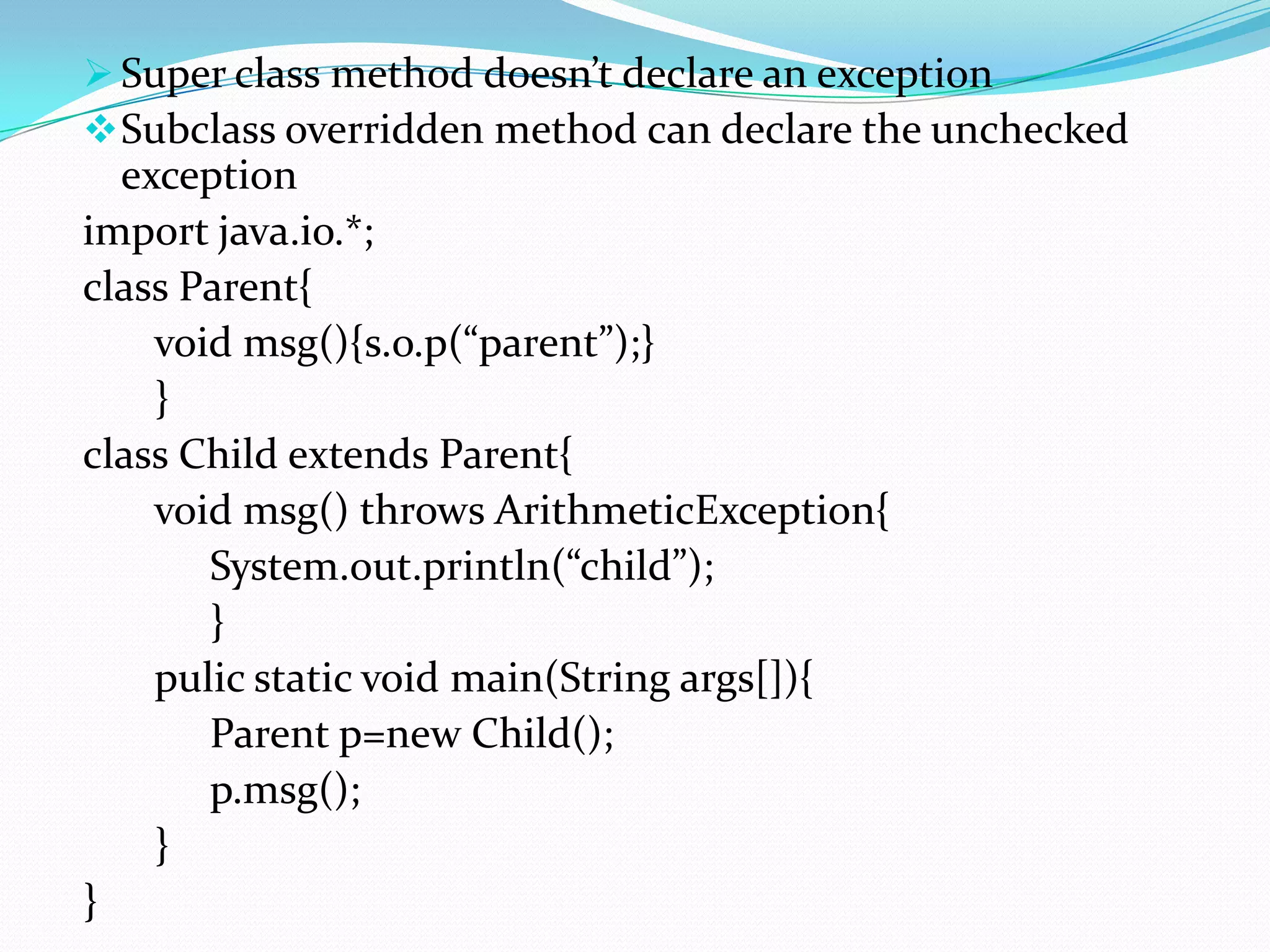  Super class method doesn’t declare an exception
 Subclass overridden method can declare the unchecked
  exception
import java.io.*;
class Parent{
    void msg(){s.o.p(“parent”);}
    }
class Child extends Parent{
    void msg() throws ArithmeticException{
       System.out.println(“child”);
       }
    pulic static void main(String args[]){
       Parent p=new Child();
       p.msg();
    }
}
 