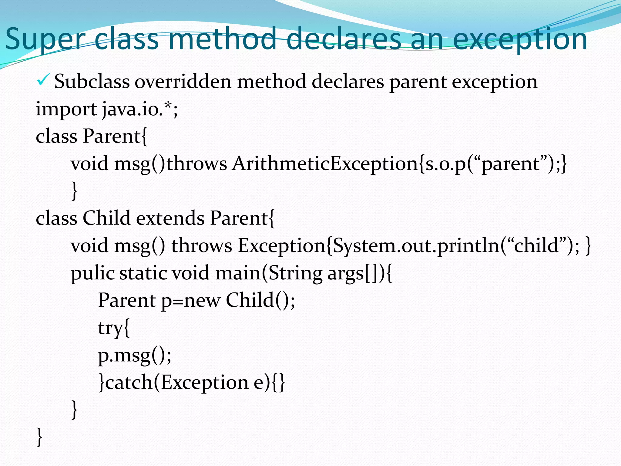 Super class method declares an exception
   Subclass overridden method declares parent exception
  import java.io.*;
  class Parent{
      void msg()throws ArithmeticException{s.o.p(“parent”);}
      }
  class Child extends Parent{
      void msg() throws Exception{System.out.println(“child”); }
      pulic static void main(String args[]){
         Parent p=new Child();
         try{
         p.msg();
         }catch(Exception e){}
      }
  }
 