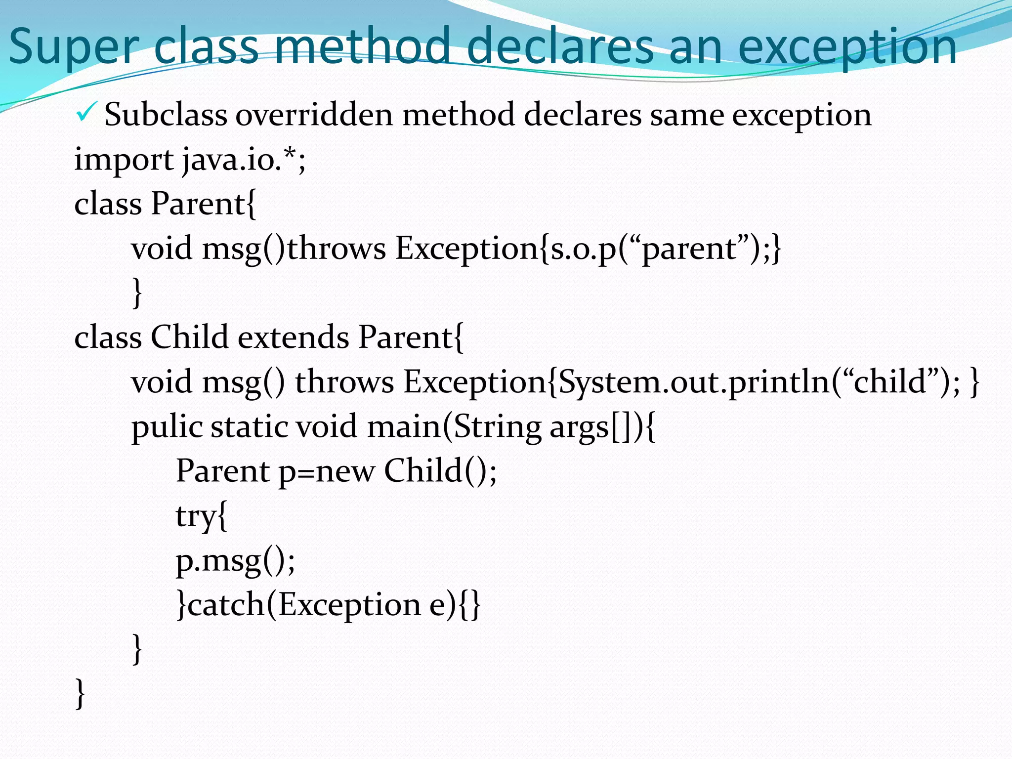 Super class method declares an exception
   Subclass overridden method declares same exception
  import java.io.*;
  class Parent{
      void msg()throws Exception{s.o.p(“parent”);}
      }
  class Child extends Parent{
      void msg() throws Exception{System.out.println(“child”); }
      pulic static void main(String args[]){
         Parent p=new Child();
         try{
         p.msg();
         }catch(Exception e){}
      }
  }
 