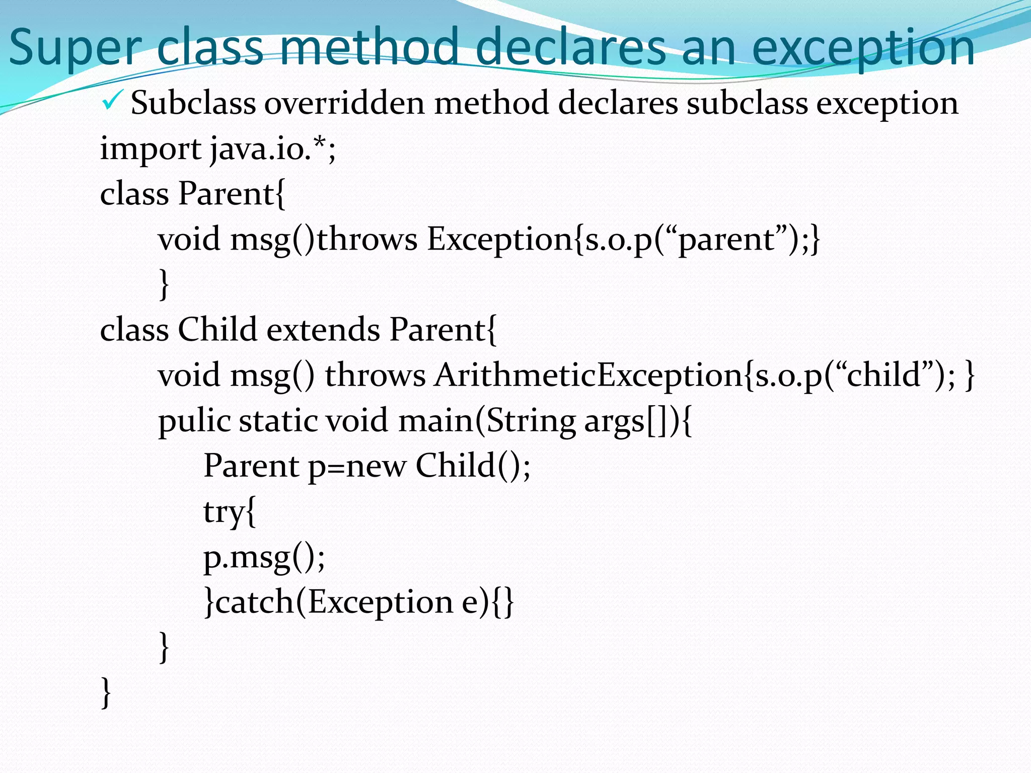 Super class method declares an exception
    Subclass overridden method declares subclass exception
   import java.io.*;
   class Parent{
       void msg()throws Exception{s.o.p(“parent”);}
       }
   class Child extends Parent{
       void msg() throws ArithmeticException{s.o.p(“child”); }
       pulic static void main(String args[]){
          Parent p=new Child();
          try{
          p.msg();
          }catch(Exception e){}
       }
   }
 
