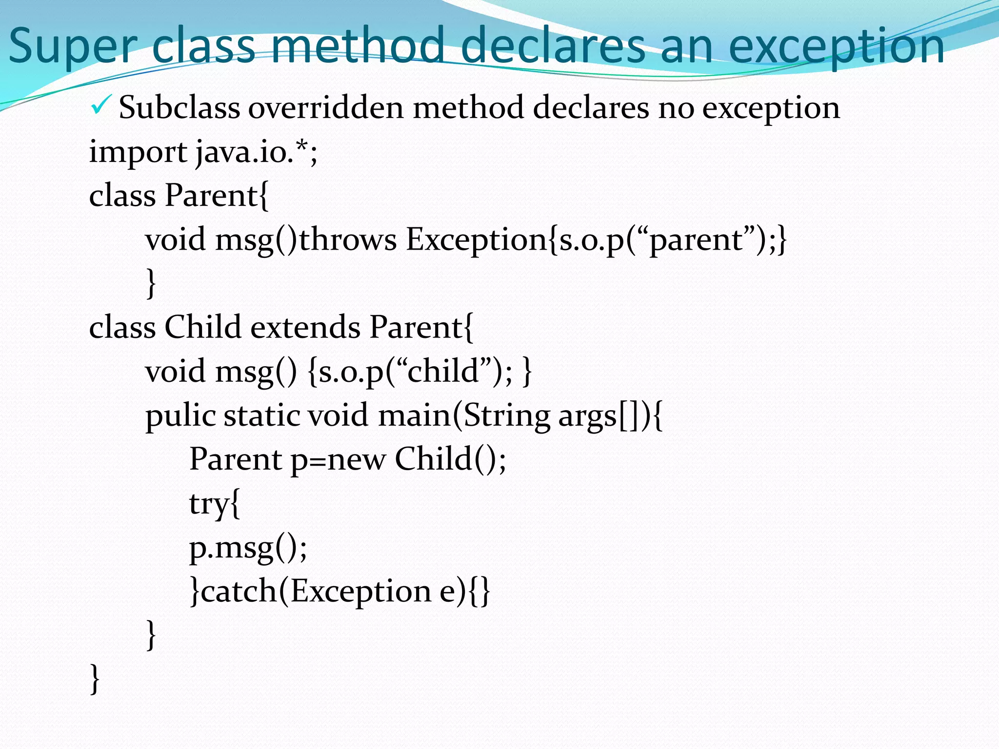 Super class method declares an exception
    Subclass overridden method declares no exception
   import java.io.*;
   class Parent{
       void msg()throws Exception{s.o.p(“parent”);}
       }
   class Child extends Parent{
       void msg() {s.o.p(“child”); }
       pulic static void main(String args[]){
          Parent p=new Child();
          try{
          p.msg();
          }catch(Exception e){}
       }
   }
 