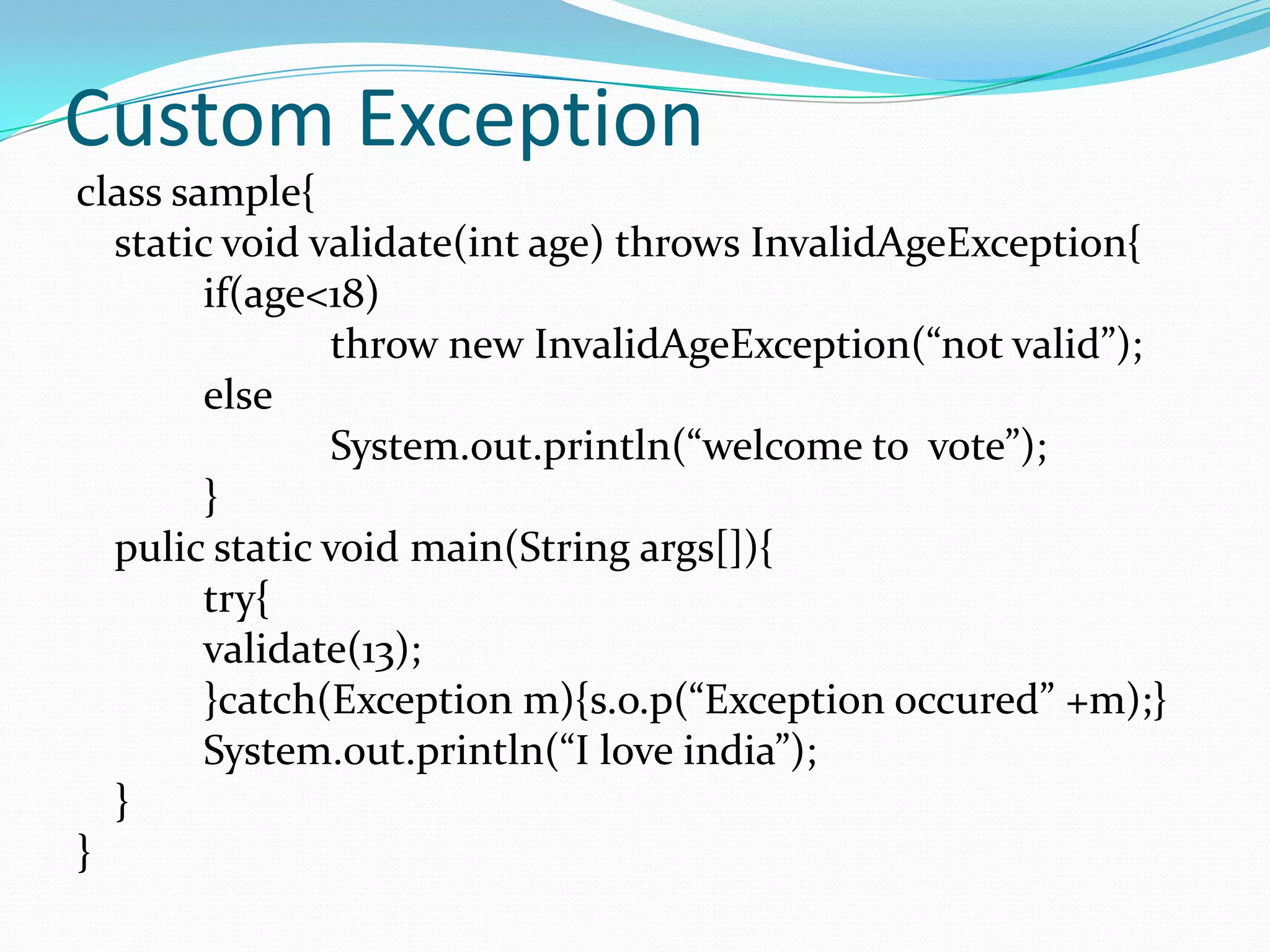 Custom Exception
class sample{
  static void validate(int age) throws InvalidAgeException{
        if(age<18)
               throw new InvalidAgeException(“not valid”);
        else
               System.out.println(“welcome to vote”);
        }
  pulic static void main(String args[]){
        try{
        validate(13);
        }catch(Exception m){s.o.p(“Exception occured” +m);}
        System.out.println(“I love india”);
  }
}
 