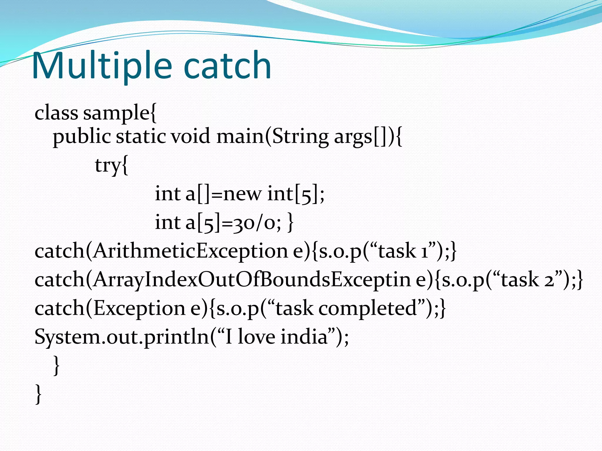 Multiple catch
class sample{
  public static void main(String args[]){
       try{
              int a[]=new int[5];
              int a[5]=30/0; }
catch(ArithmeticException e){s.o.p(“task 1”);}
catch(ArrayIndexOutOfBoundsExceptin e){s.o.p(“task 2”);}
catch(Exception e){s.o.p(“task completed”);}
System.out.println(“I love india”);
  }
}
 