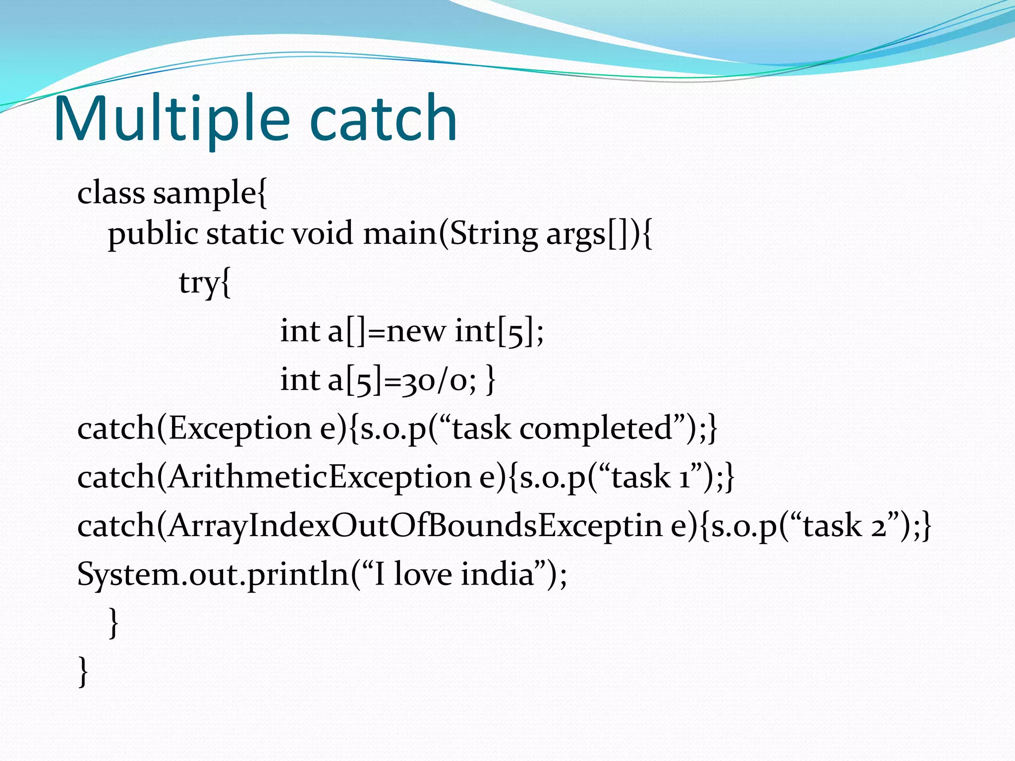 Multiple catch
class sample{
  public static void main(String args[]){
        try{
               int a[]=new int[5];
               int a[5]=30/0; }
catch(Exception e){s.o.p(“task completed”);}
catch(ArithmeticException e){s.o.p(“task 1”);}
catch(ArrayIndexOutOfBoundsExceptin e){s.o.p(“task 2”);}
System.out.println(“I love india”);
  }
}
 