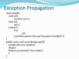 Exception Propagation
class sample{
   void m(){
        int data=50/0; }
   void n(){
        m(); }
   void p(){
        try{
                n();
        }catch(Exception e){s.o.p(“Exception handled”);}
}
public static void main(String args[]){
   sample obj=new sample();
   obj.p();
   System.out.println(“I love india”);
   }
}
 