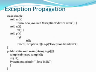 Exception Propagation
class sample{
   void m(){
        throw new java.io.IOException(“device error”); }
   void n(){
        m(); }
   void p(){
        try{
                n();
        }catch(Exception e){s.o.p(“Exception handled”);}
}
public static void main(String args[]){
   sample obj=new sample();
   obj.p();
   System.out.println(“I love india”);
   }
}
 