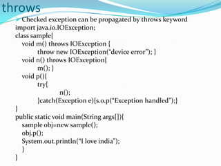 throws
   Checked exception can be propagated by throws keyword
  import java.io.IOException;
  class sample{
     void m() throws IOException {
          throw new IOException(“device error”); }
     void n() throws IOException{
          m(); }
     void p(){
          try{
                  n();
          }catch(Exception e){s.o.p(“Exception handled”);}
  }
  public static void main(String args[]){
     sample obj=new sample();
     obj.p();
     System.out.println(“I love india”);
     }
  }
 
