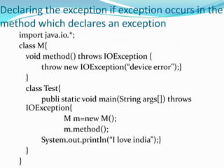 Declaring the exception if exception occurs in the
method which declares an exception
    import java.io.*;
    class M{
      void method() throws IOException {
           throw new IOException(“device error”);}
      }
      class Test{
           publi static void main(String args[]) throws
      IOException{
                  M m=new M();
                  m.method();
           System.out.println(“I love india”);}
      }
    }
 