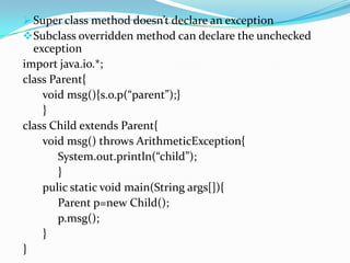  Super class method doesn’t declare an exception
 Subclass overridden method can declare the unchecked
  exception
import java.io.*;
class Parent{
    void msg(){s.o.p(“parent”);}
    }
class Child extends Parent{
    void msg() throws ArithmeticException{
       System.out.println(“child”);
       }
    pulic static void main(String args[]){
       Parent p=new Child();
       p.msg();
    }
}
 
