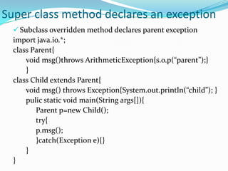 Super class method declares an exception
   Subclass overridden method declares parent exception
  import java.io.*;
  class Parent{
      void msg()throws ArithmeticException{s.o.p(“parent”);}
      }
  class Child extends Parent{
      void msg() throws Exception{System.out.println(“child”); }
      pulic static void main(String args[]){
         Parent p=new Child();
         try{
         p.msg();
         }catch(Exception e){}
      }
  }
 