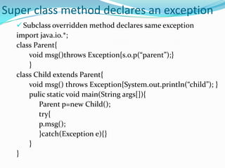 Super class method declares an exception
   Subclass overridden method declares same exception
  import java.io.*;
  class Parent{
      void msg()throws Exception{s.o.p(“parent”);}
      }
  class Child extends Parent{
      void msg() throws Exception{System.out.println(“child”); }
      pulic static void main(String args[]){
         Parent p=new Child();
         try{
         p.msg();
         }catch(Exception e){}
      }
  }
 