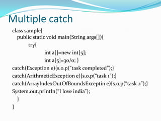 Multiple catch
class sample{
  public static void main(String args[]){
        try{
               int a[]=new int[5];
               int a[5]=30/0; }
catch(Exception e){s.o.p(“task completed”);}
catch(ArithmeticException e){s.o.p(“task 1”);}
catch(ArrayIndexOutOfBoundsExceptin e){s.o.p(“task 2”);}
System.out.println(“I love india”);
  }
}
 