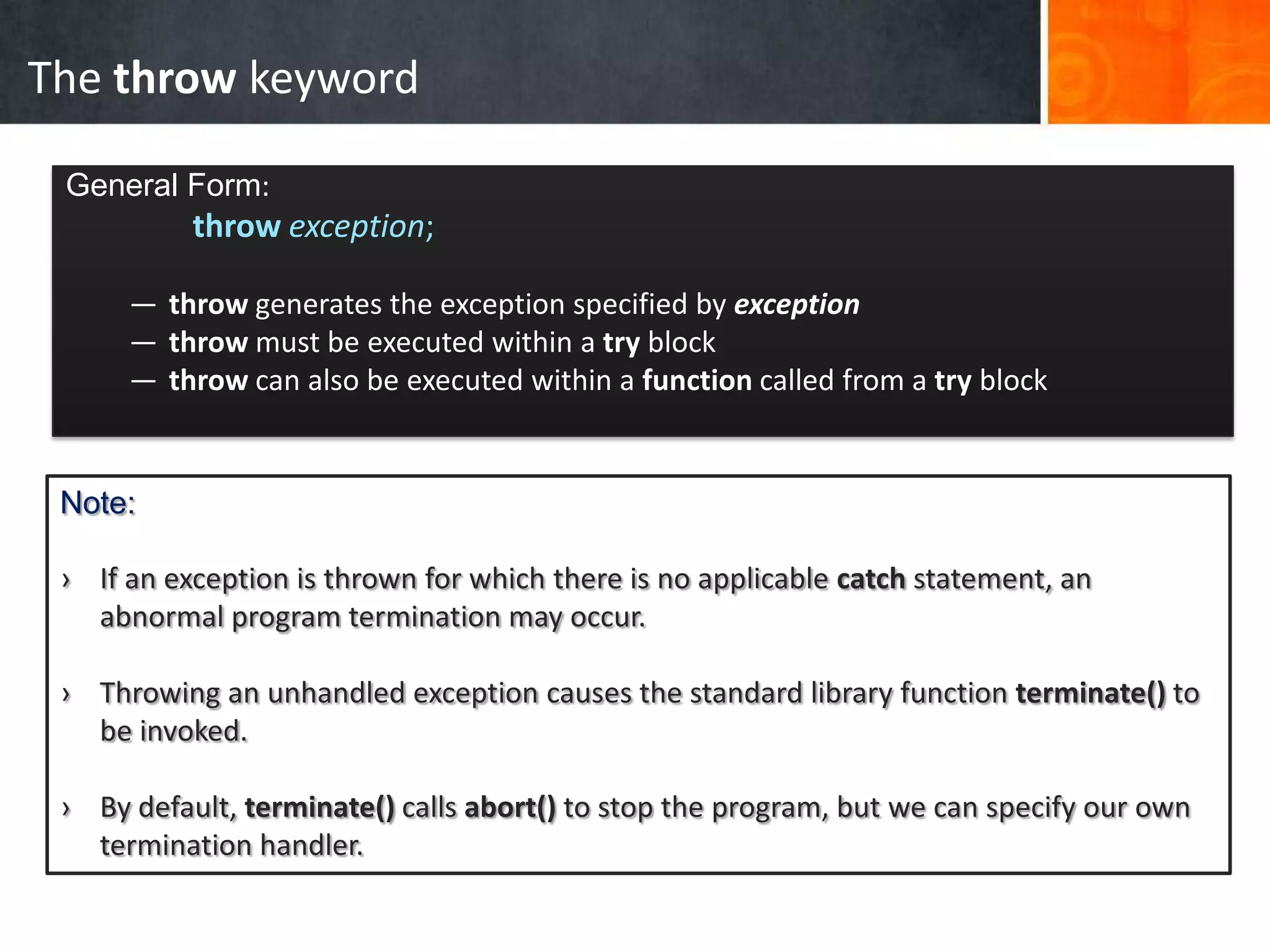 The throw keyword
Note:
› If an exception is thrown for which there is no applicable catch statement, an
abnormal program termination may occur.
› Throwing an unhandled exception causes the standard library function terminate() to
be invoked.
› By default, terminate() calls abort() to stop the program, but we can specify our own
termination handler.
General Form:
throw exception;
— throw generates the exception specified by exception
— throw must be executed within a try block
— throw can also be executed within a function called from a try block
 