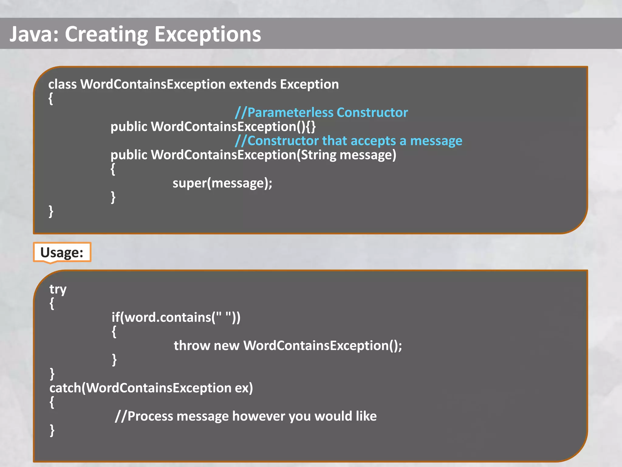 Java: Creating Exceptions
class WordContainsException extends Exception
{
//Parameterless Constructor
public WordContainsException(){}
//Constructor that accepts a message
public WordContainsException(String message)
{
super(message);
}
}
try
{
if(word.contains(" "))
{
throw new WordContainsException();
}
}
catch(WordContainsException ex)
{
//Process message however you would like
}
Usage:
 