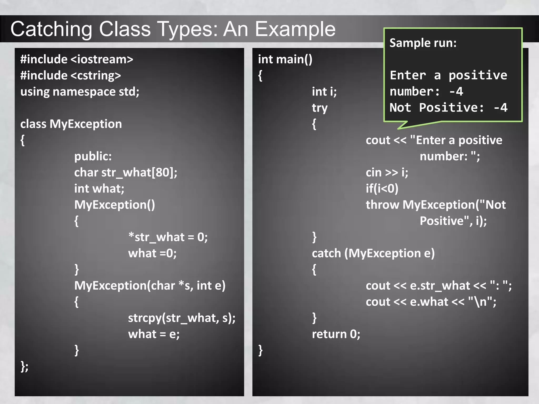 Catching Class Types: An Example
#include <iostream>
#include <cstring>
using namespace std;
class MyException
{
public:
char str_what[80];
int what;
MyException()
{
*str_what = 0;
what =0;
}
MyException(char *s, int e)
{
strcpy(str_what, s);
what = e;
}
};
int main()
{
int i;
try
{
cout << "Enter a positive
number: ";
cin >> i;
if(i<0)
throw MyException("Not
Positive", i);
}
catch (MyException e)
{
cout << e.str_what << ": ";
cout << e.what << "n";
}
return 0;
}
Sample run:
Enter a positive
number: -4
Not Positive: -4
 
