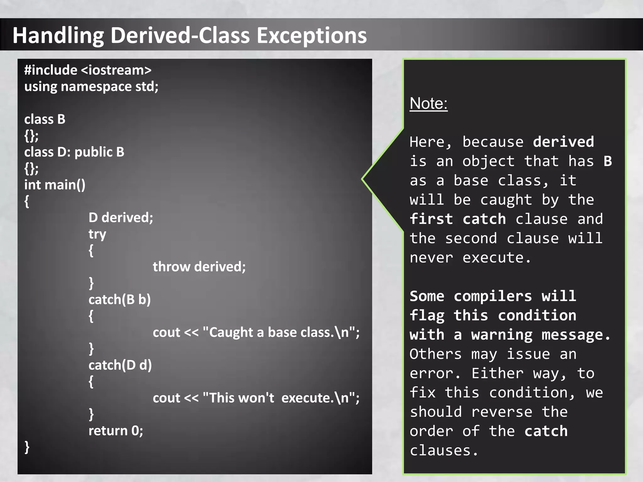 Handling Derived-Class Exceptions
#include <iostream>
using namespace std;
class B
{};
class D: public B
{};
int main()
{
D derived;
try
{
throw derived;
}
catch(B b)
{
cout << "Caught a base class.n";
}
catch(D d)
{
cout << "This won't execute.n";
}
return 0;
}
Note:
Here, because derived
is an object that has B
as a base class, it
will be caught by the
first catch clause and
the second clause will
never execute.
Some compilers will
flag this condition
with a warning message.
Others may issue an
error. Either way, to
fix this condition, we
should reverse the
order of the catch
clauses.
 