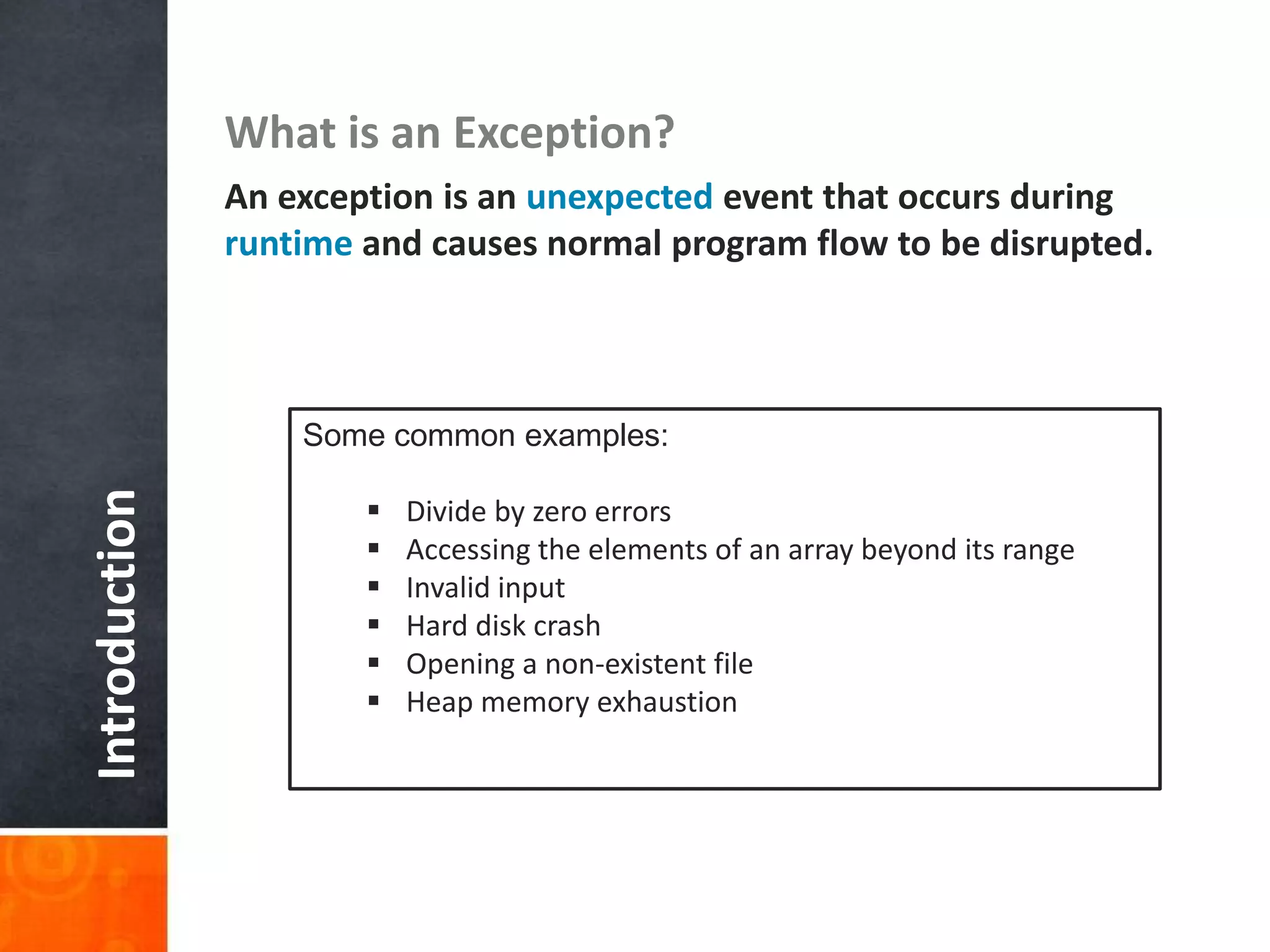 Introduction What is an Exception?
An exception is an unexpected event that occurs during
runtime and causes normal program flow to be disrupted.
Some common examples:
 Divide by zero errors
 Accessing the elements of an array beyond its range
 Invalid input
 Hard disk crash
 Opening a non-existent file
 Heap memory exhaustion
 
