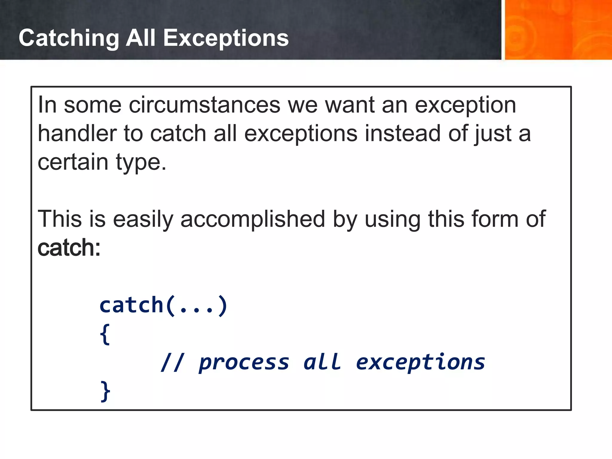 Catching All Exceptions
In some circumstances we want an exception
handler to catch all exceptions instead of just a
certain type.
This is easily accomplished by using this form of
catch:
catch(...)
{
// process all exceptions
}
 