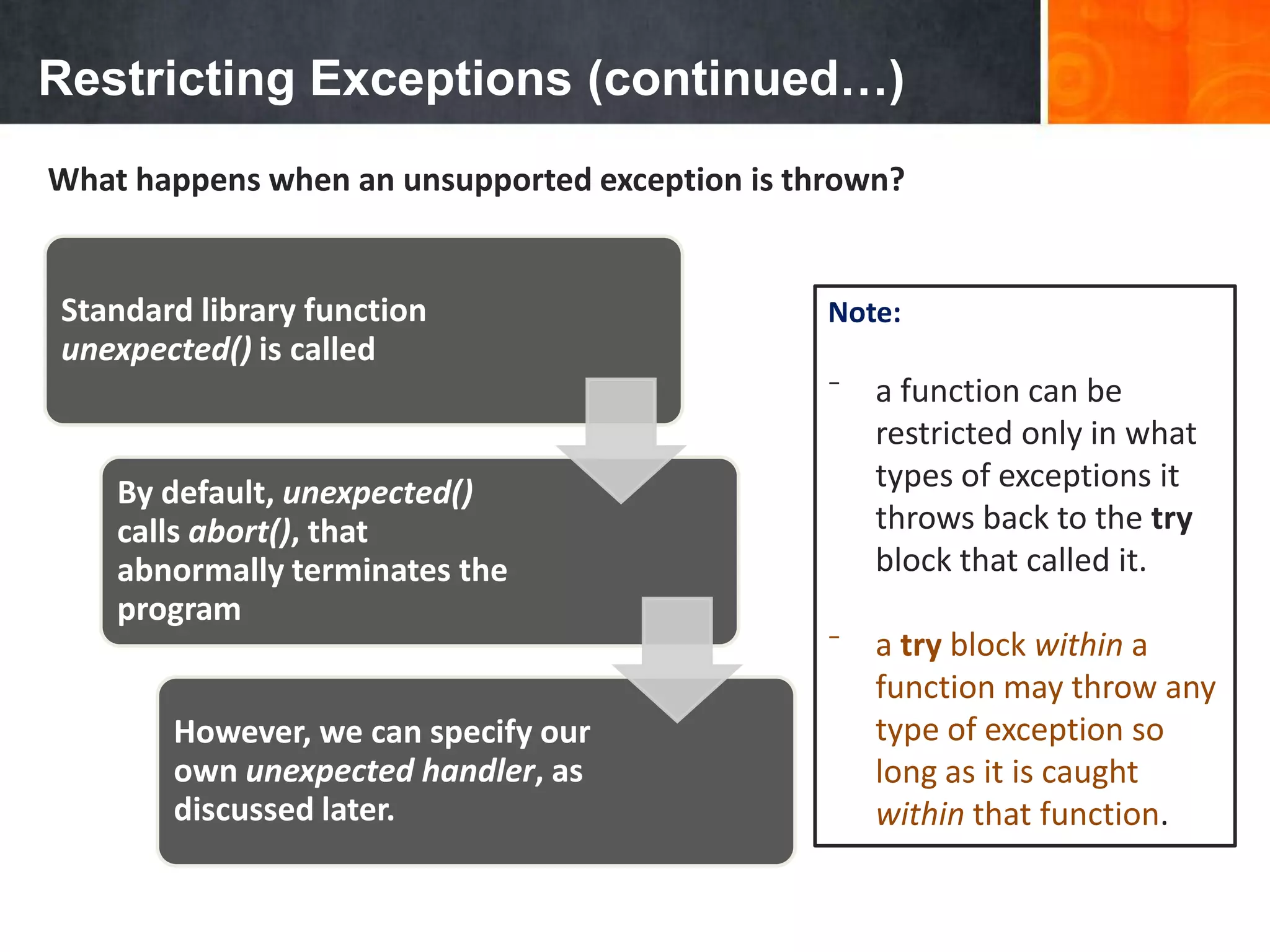 Restricting Exceptions (continued…)
What happens when an unsupported exception is thrown?
Standard library function
unexpected() is called
By default, unexpected()
calls abort(), that
abnormally terminates the
program
However, we can specify our
own unexpected handler, as
discussed later.
Note:
⁻ a function can be
restricted only in what
types of exceptions it
throws back to the try
block that called it.
⁻ a try block within a
function may throw any
type of exception so
long as it is caught
within that function.
 