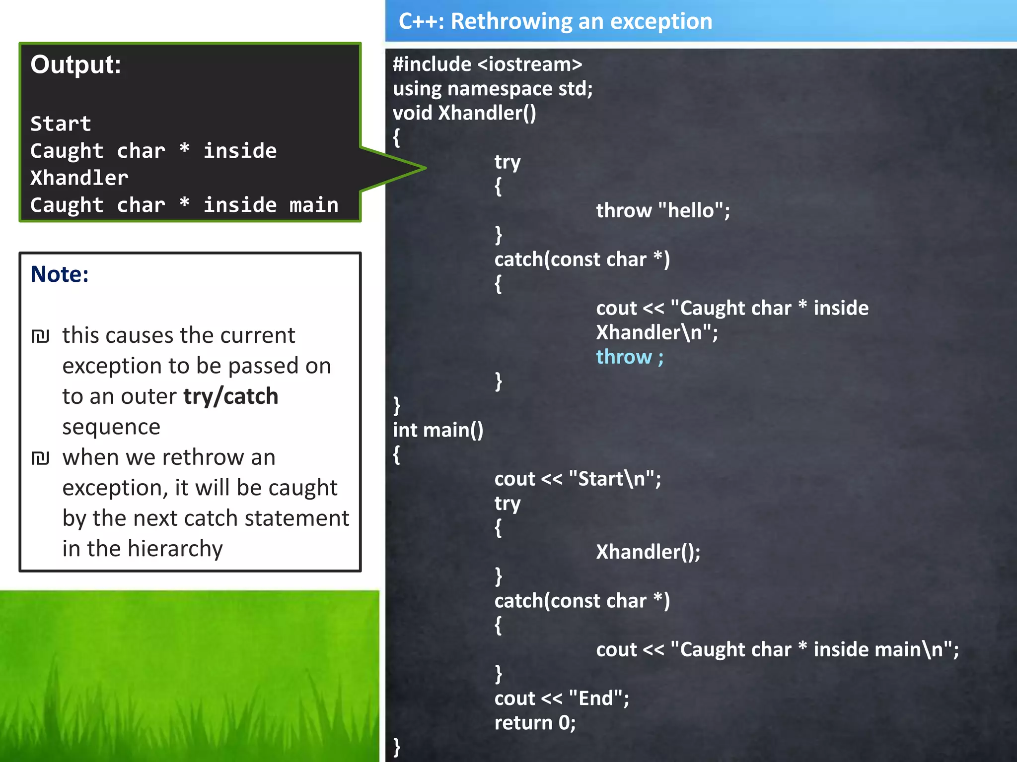 #include <iostream>
using namespace std;
void Xhandler()
{
try
{
throw "hello";
}
catch(const char *)
{
cout << "Caught char * inside
Xhandlern";
throw ;
}
}
int main()
{
cout << "Startn";
try
{
Xhandler();
}
catch(const char *)
{
cout << "Caught char * inside mainn";
}
cout << "End";
return 0;
}
Output:
Start
Caught char * inside
Xhandler
Caught char * inside main
End
C++: Rethrowing an exception
Note:
₪ this causes the current
exception to be passed on
to an outer try/catch
sequence
₪ when we rethrow an
exception, it will be caught
by the next catch statement
in the hierarchy
 