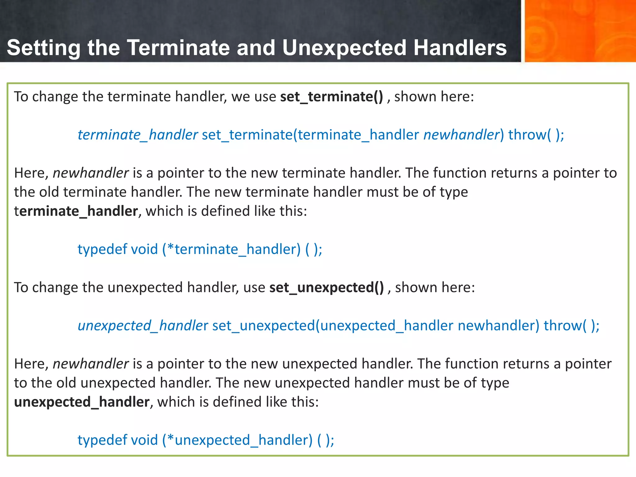 Setting the Terminate and Unexpected Handlers
To change the terminate handler, we use set_terminate() , shown here:
terminate_handler set_terminate(terminate_handler newhandler) throw( );
Here, newhandler is a pointer to the new terminate handler. The function returns a pointer to
the old terminate handler. The new terminate handler must be of type
terminate_handler, which is defined like this:
typedef void (*terminate_handler) ( );
To change the unexpected handler, use set_unexpected() , shown here:
unexpected_handler set_unexpected(unexpected_handler newhandler) throw( );
Here, newhandler is a pointer to the new unexpected handler. The function returns a pointer
to the old unexpected handler. The new unexpected handler must be of type
unexpected_handler, which is defined like this:
typedef void (*unexpected_handler) ( );
 