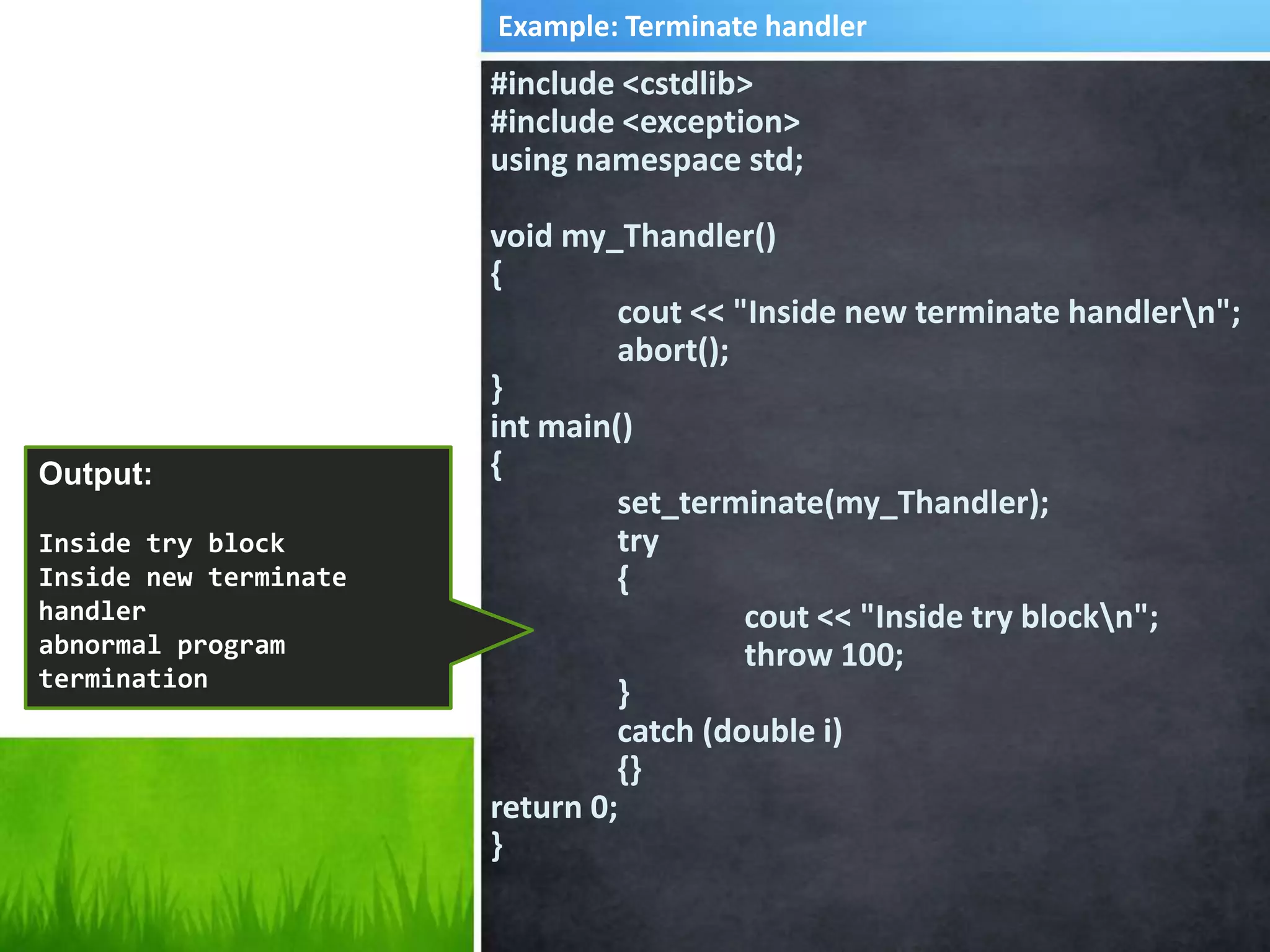 #include <cstdlib>
#include <exception>
using namespace std;
void my_Thandler()
{
cout << "Inside new terminate handlern";
abort();
}
int main()
{
set_terminate(my_Thandler);
try
{
cout << "Inside try blockn";
throw 100;
}
catch (double i)
{}
return 0;
}
Output:
Inside try block
Inside new terminate
handler
abnormal program
termination
Example: Terminate handler
 