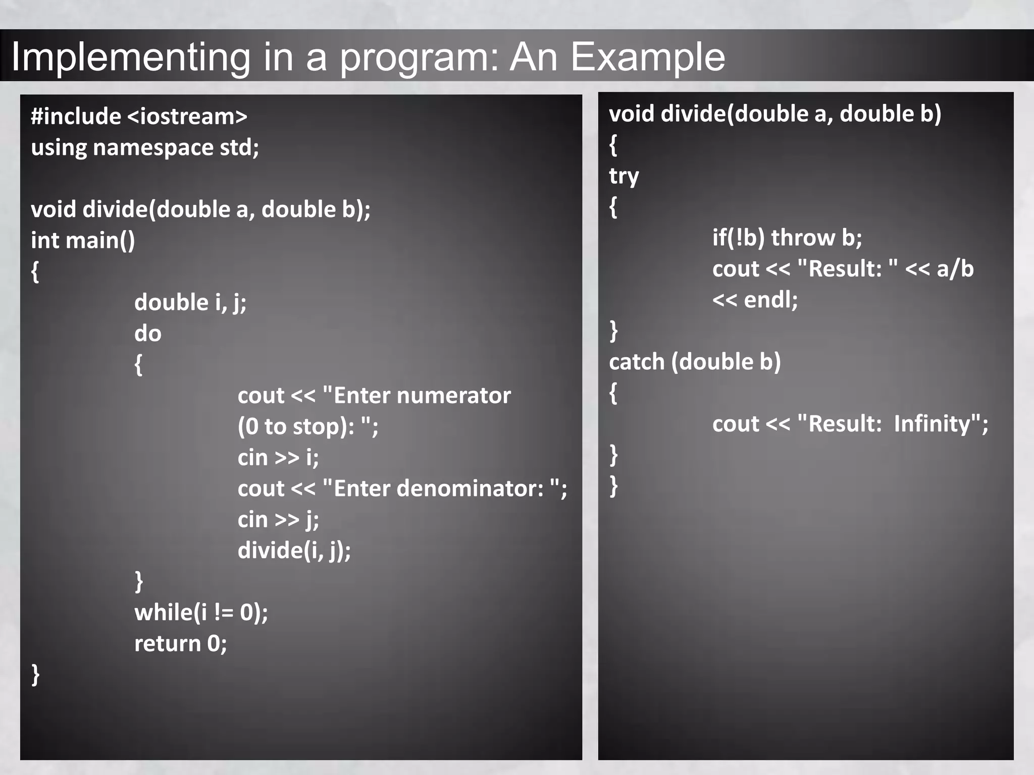 Implementing in a program: An Example
#include <iostream>
using namespace std;
void divide(double a, double b);
int main()
{
double i, j;
do
{
cout << "Enter numerator
(0 to stop): ";
cin >> i;
cout << "Enter denominator: ";
cin >> j;
divide(i, j);
}
while(i != 0);
return 0;
}
void divide(double a, double b)
{
try
{
if(!b) throw b;
cout << "Result: " << a/b
<< endl;
}
catch (double b)
{
cout << "Result: Infinity";
}
}
 