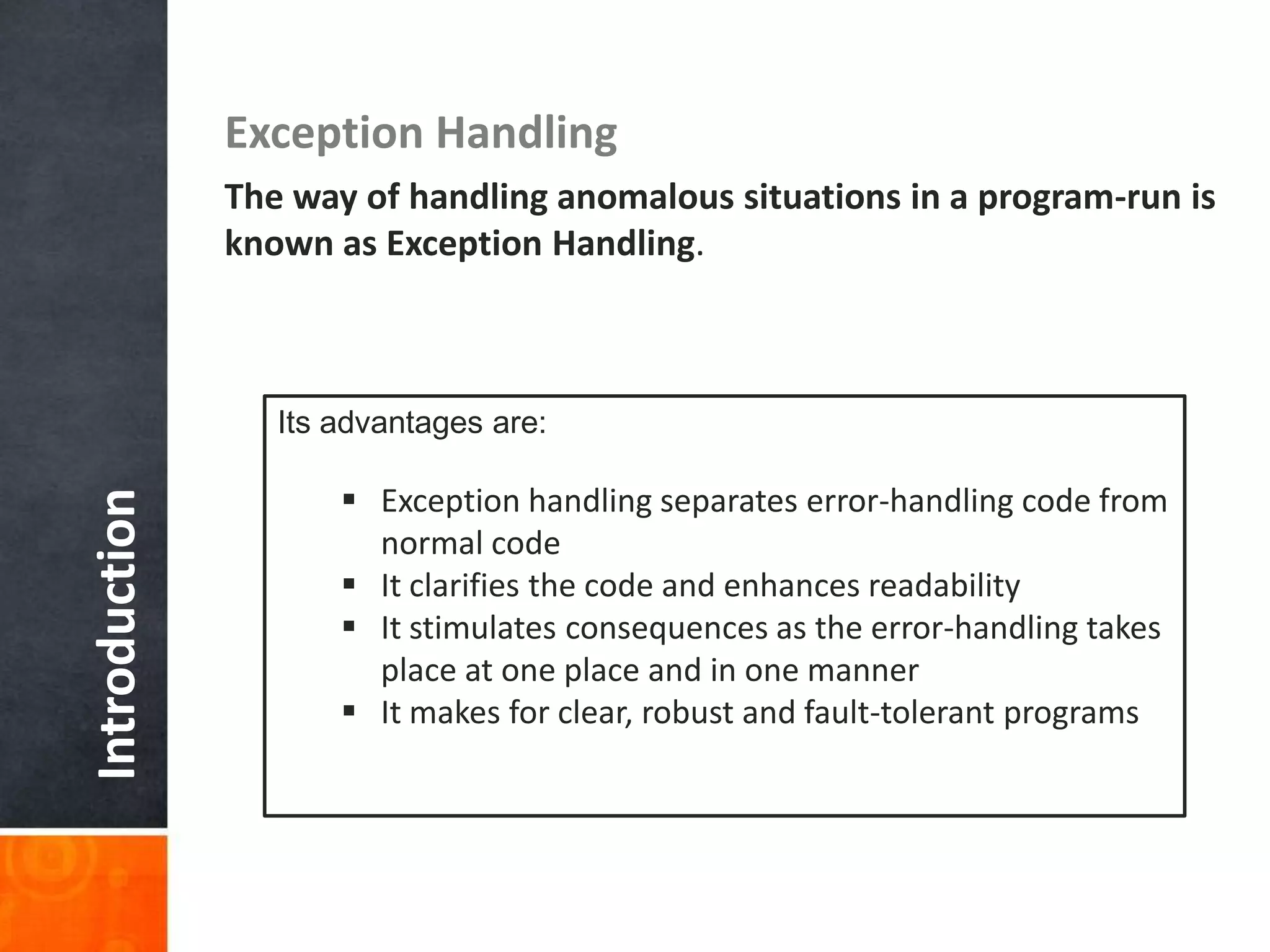 Introduction Exception Handling
The way of handling anomalous situations in a program-run is
known as Exception Handling.
Its advantages are:
 Exception handling separates error-handling code from
normal code
 It clarifies the code and enhances readability
 It stimulates consequences as the error-handling takes
place at one place and in one manner
 It makes for clear, robust and fault-tolerant programs
 