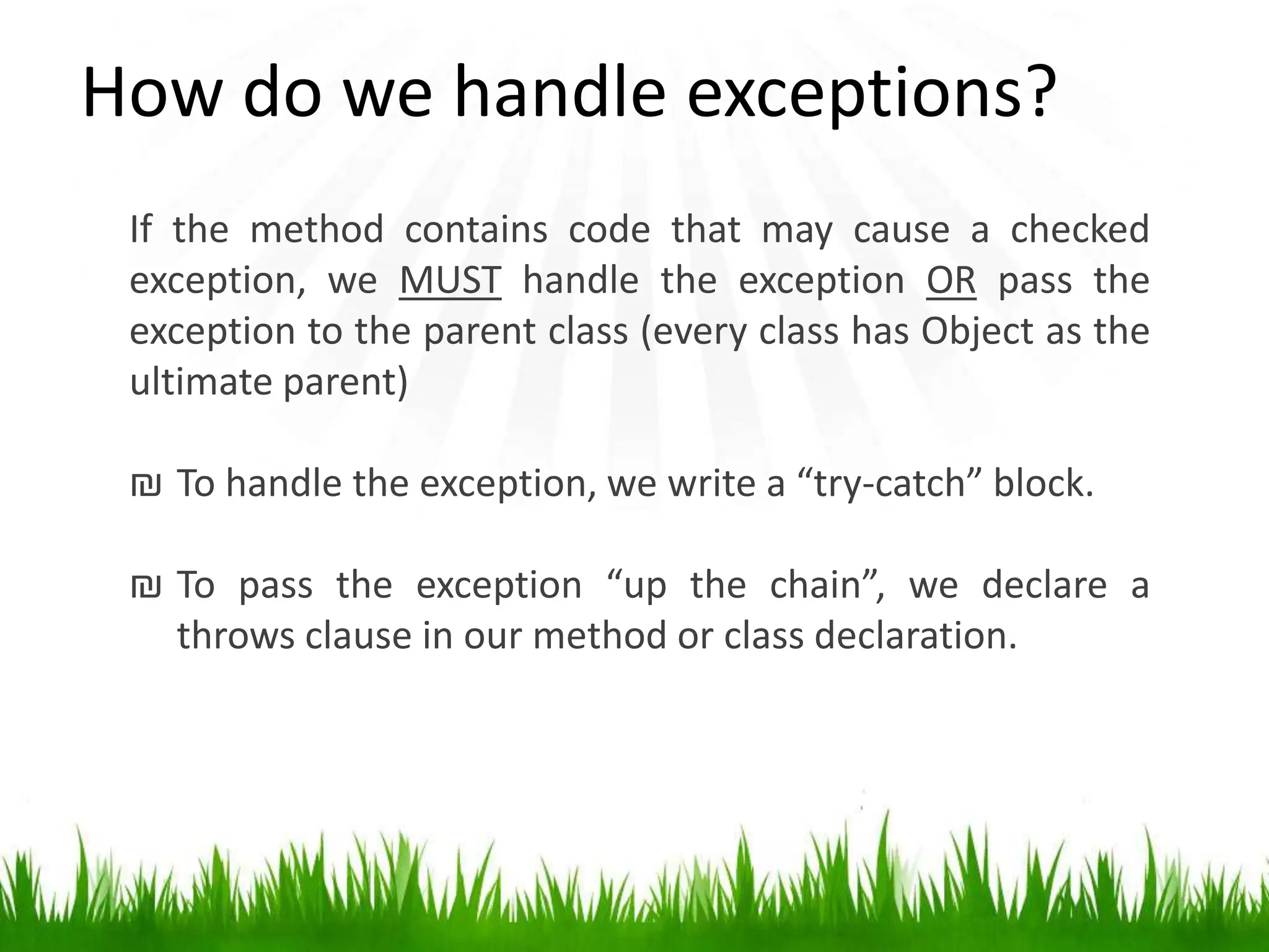 If the method contains code that may cause a checked
exception, we MUST handle the exception OR pass the
exception to the parent class (every class has Object as the
ultimate parent)
₪ To handle the exception, we write a “try-catch” block.
₪ To pass the exception “up the chain”, we declare a
throws clause in our method or class declaration.
How do we handle exceptions?
 