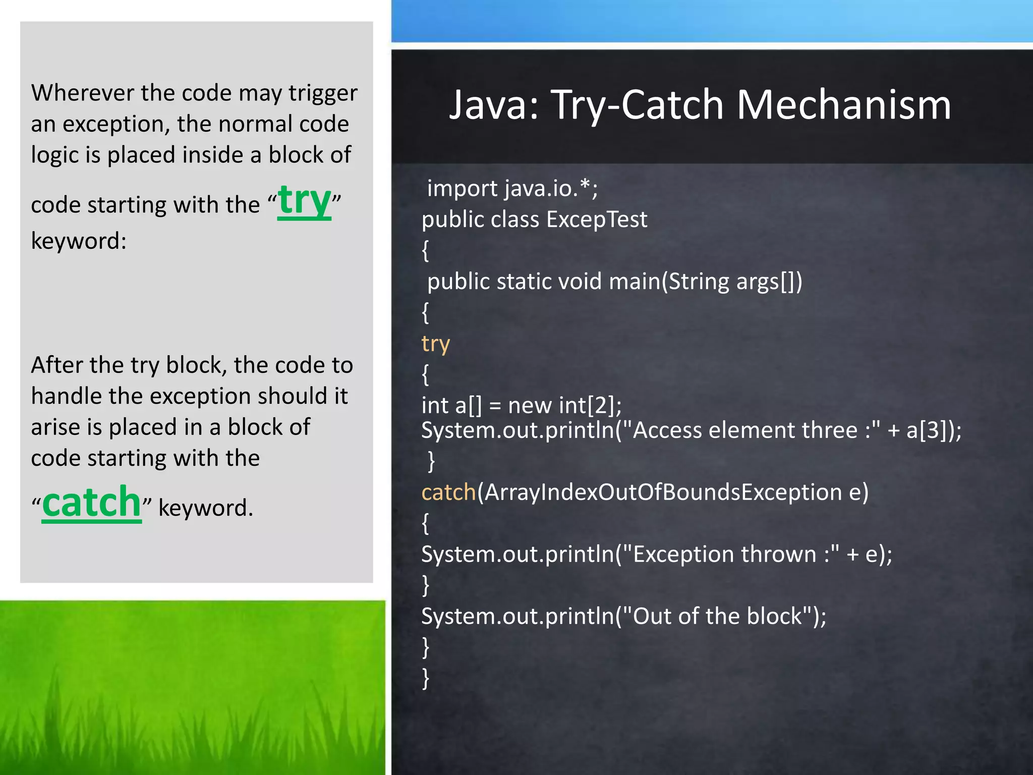 import java.io.*;
public class ExcepTest
{
public static void main(String args[])
{
try
{
int a[] = new int[2];
System.out.println("Access element three :" + a[3]);
}
catch(ArrayIndexOutOfBoundsException e)
{
System.out.println("Exception thrown :" + e);
}
System.out.println("Out of the block");
}
}
Java: Try-Catch MechanismWherever the code may trigger
an exception, the normal code
logic is placed inside a block of
code starting with the “try”
keyword:
After the try block, the code to
handle the exception should it
arise is placed in a block of
code starting with the
“catch” keyword.
 