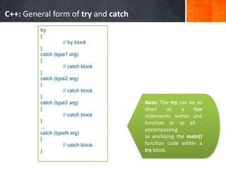 C++: General form of try and catch
try
{
// try block
}
catch (type1 arg)
{
// catch block
}
catch (type2 arg)
{
// catch block
}
catch (type3 arg)
{
// catch block
}
...
catch (typeN arg)
{
// catch block
}
Note: The try can be as
short as a few
statements within one
function or as all -
encompassing
as enclosing the main()
function code within a
try block.
 