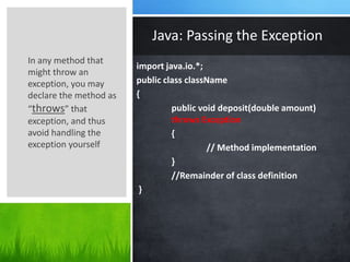 import java.io.*;
public class className
{
public void deposit(double amount)
throws Exception
{
// Method implementation
}
//Remainder of class definition
}
Java: Passing the Exception
In any method that
might throw an
exception, you may
declare the method as
“throws” that
exception, and thus
avoid handling the
exception yourself
 