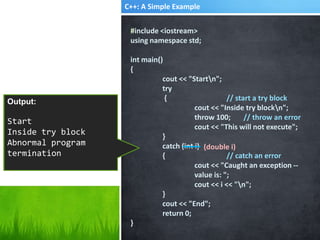 C++: A Simple Example
#include <iostream>
using namespace std;
int main()
{
cout << "Startn";
try
{ // start a try block
cout << "Inside try blockn";
throw 100; // throw an error
cout << "This will not execute";
}
catch (int i)
{ // catch an error
cout << "Caught an exception --
value is: ";
cout << i << "n";
}
cout << "End";
return 0;
}
Output:
Start
Inside try block
Caught an exception -
- value is: 100
End
(double i)
Output:
Start
Inside try block
Abnormal program
termination
 