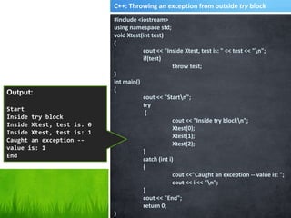 #include <iostream>
using namespace std;
void Xtest(int test)
{
cout << "Inside Xtest, test is: " << test << "n";
if(test)
throw test;
}
int main()
{
cout << "Startn";
try
{
cout << "Inside try blockn";
Xtest(0);
Xtest(1);
Xtest(2);
}
catch (int i)
{
cout <<"Caught an exception -- value is: ";
cout << i << "n";
}
cout << "End";
return 0;
}
Output:
Start
Inside try block
Inside Xtest, test is: 0
Inside Xtest, test is: 1
Caught an exception --
value is: 1
End
C++: Throwing an exception from outside try block
 