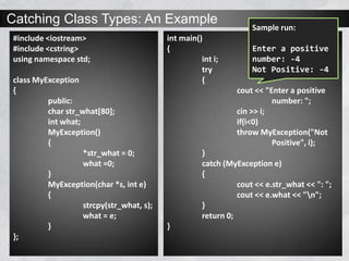 Catching Class Types: An Example
#include <iostream>
#include <cstring>
using namespace std;
class MyException
{
public:
char str_what[80];
int what;
MyException()
{
*str_what = 0;
what =0;
}
MyException(char *s, int e)
{
strcpy(str_what, s);
what = e;
}
};
int main()
{
int i;
try
{
cout << "Enter a positive
number: ";
cin >> i;
if(i<0)
throw MyException("Not
Positive", i);
}
catch (MyException e)
{
cout << e.str_what << ": ";
cout << e.what << "n";
}
return 0;
}
Sample run:
Enter a positive
number: -4
Not Positive: -4
 
