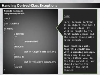 Handling Derived-Class Exceptions
#include <iostream>
using namespace std;
class B
{};
class D: public B
{};
int main()
{
D derived;
try
{
throw derived;
}
catch(B b)
{
cout << "Caught a base class.n";
}
catch(D d)
{
cout << "This won't execute.n";
}
return 0;
}
Note:
Here, because derived
is an object that has B
as a base class, it
will be caught by the
first catch clause and
the second clause will
never execute.
Some compilers will
flag this condition
with a warning message.
Others may issue an
error. Either way, to
fix this condition, we
should reverse the
order of the catch
clauses.
 