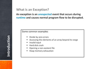 Introduction What is an Exception?
An exception is an unexpected event that occurs during
runtime and causes normal program flow to be disrupted.
Some common examples:
 Divide by zero errors
 Accessing the elements of an array beyond its range
 Invalid input
 Hard disk crash
 Opening a non-existent file
 Heap memory exhaustion
 