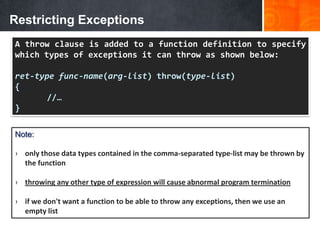 Restricting Exceptions
A throw clause is added to a function definition to specify
which types of exceptions it can throw as shown below:
ret-type func-name(arg-list) throw(type-list)
{
//…
}
Note:
› only those data types contained in the comma-separated type-list may be thrown by
the function
› throwing any other type of expression will cause abnormal program termination
› if we don't want a function to be able to throw any exceptions, then we use an
empty list
 