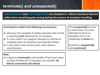 terminate() and unexpected()
void terminate() and void unexpected() are standard C++ library functions that are
called when something goes wrong during the process of exception handling.
Note:
₪ In general, terminate() is the handler of last resort when
no other handlers for an exception are available. By
default, terminate() calls abort().
terminate() is called in the following circumstances:
₪ whenever the exception handling subsystem fails to find
a matching catch statement for an exception.
₪ It is also called if our program attempts to rethrow an
exception when no exception was originally thrown.
₪ is also called under various other, more obscure
circumstances.
The unexpected() function
is called when a function
attempts to throw an
exception that is not
allowed by its throw list.
By default, unexpected()
calls terminate() .
 