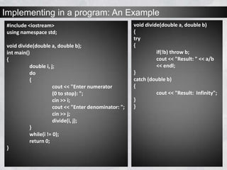 Implementing in a program: An Example
#include <iostream>
using namespace std;
void divide(double a, double b);
int main()
{
double i, j;
do
{
cout << "Enter numerator
(0 to stop): ";
cin >> i;
cout << "Enter denominator: ";
cin >> j;
divide(i, j);
}
while(i != 0);
return 0;
}
void divide(double a, double b)
{
try
{
if(!b) throw b;
cout << "Result: " << a/b
<< endl;
}
catch (double b)
{
cout << "Result: Infinity";
}
}
 