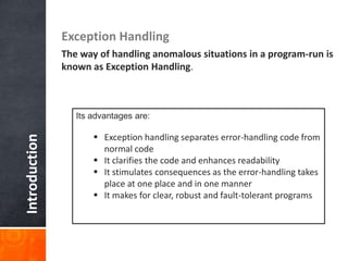 Introduction Exception Handling
The way of handling anomalous situations in a program-run is
known as Exception Handling.
Its advantages are:
 Exception handling separates error-handling code from
normal code
 It clarifies the code and enhances readability
 It stimulates consequences as the error-handling takes
place at one place and in one manner
 It makes for clear, robust and fault-tolerant programs
 