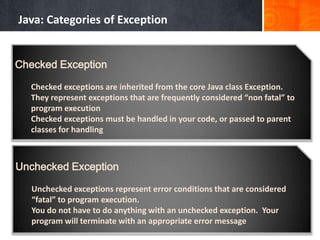 Java: Categories of Exception
Checked Exception
Checked exceptions are inherited from the core Java class Exception.
They represent exceptions that are frequently considered “non fatal” to
program execution
Checked exceptions must be handled in your code, or passed to parent
classes for handling
Unchecked Exception
Unchecked exceptions represent error conditions that are considered
“fatal” to program execution.
You do not have to do anything with an unchecked exception. Your
program will terminate with an appropriate error message
 