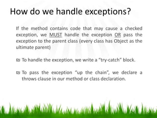 If the method contains code that may cause a checked
exception, we MUST handle the exception OR pass the
exception to the parent class (every class has Object as the
ultimate parent)
₪ To handle the exception, we write a “try-catch” block.
₪ To pass the exception “up the chain”, we declare a
throws clause in our method or class declaration.
How do we handle exceptions?
 
