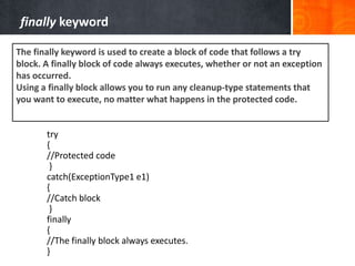 try
{
//Protected code
}
catch(ExceptionType1 e1)
{
//Catch block
}
finally
{
//The finally block always executes.
}
finally keyword
The finally keyword is used to create a block of code that follows a try
block. A finally block of code always executes, whether or not an exception
has occurred.
Using a finally block allows you to run any cleanup-type statements that
you want to execute, no matter what happens in the protected code.
 