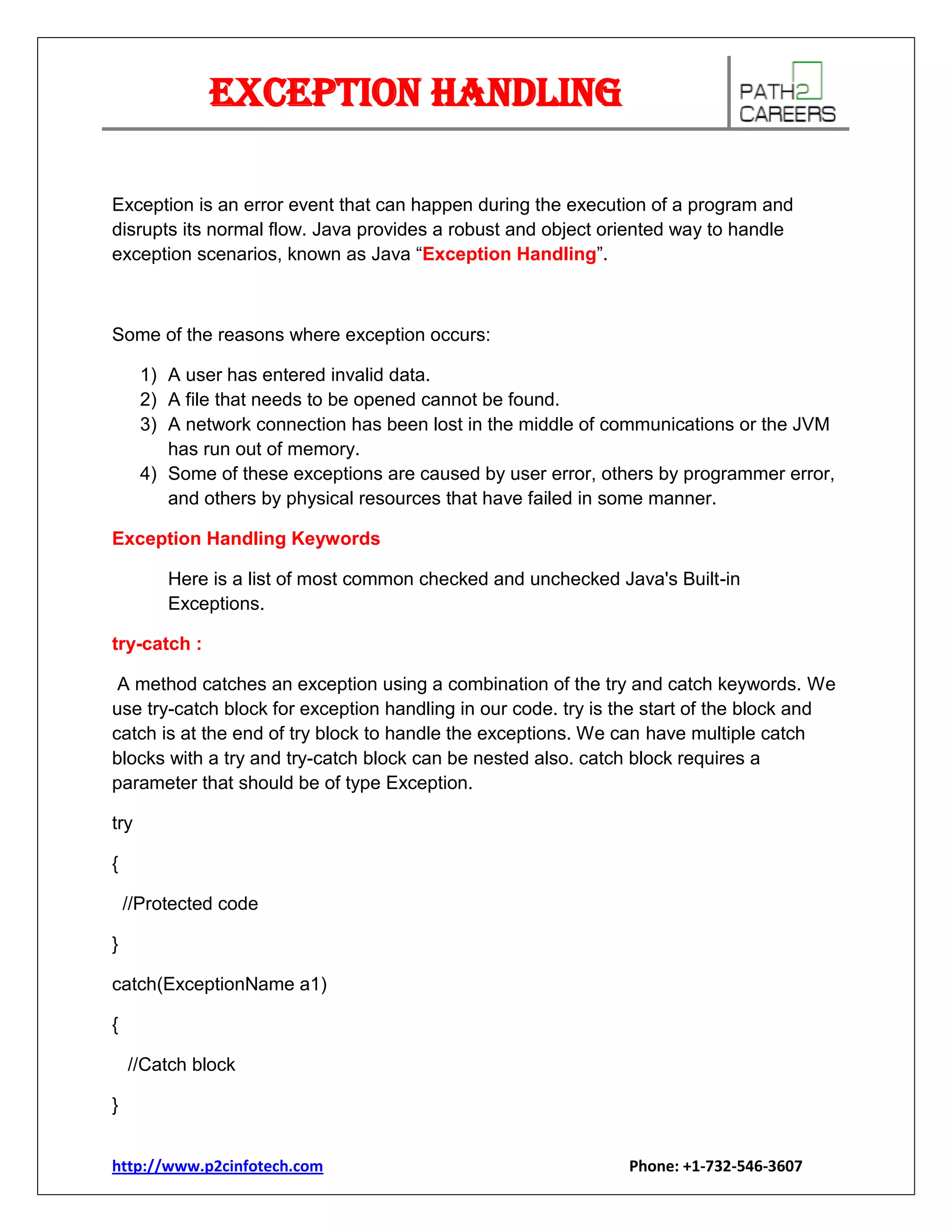 Exception Handling
Exception is an error event that can happen during the execution of a program and
disrupts its normal flow. Java provides a robust and object oriented way to handle
exception scenarios, known as Java “Exception Handling”.

Some of the reasons where exception occurs:
1) A user has entered invalid data.
2) A file that needs to be opened cannot be found.
3) A network connection has been lost in the middle of communications or the JVM
has run out of memory.
4) Some of these exceptions are caused by user error, others by programmer error,
and others by physical resources that have failed in some manner.
Exception Handling Keywords
Here is a list of most common checked and unchecked Java's Built-in
Exceptions.
try-catch :
A method catches an exception using a combination of the try and catch keywords. We
use try-catch block for exception handling in our code. try is the start of the block and
catch is at the end of try block to handle the exceptions. We can have multiple catch
blocks with a try and try-catch block can be nested also. catch block requires a
parameter that should be of type Exception.
try
{
//Protected code
}
catch(ExceptionName a1)
{
//Catch block
}
http://www.p2cinfotech.com

Phone: +1-732-546-3607

 