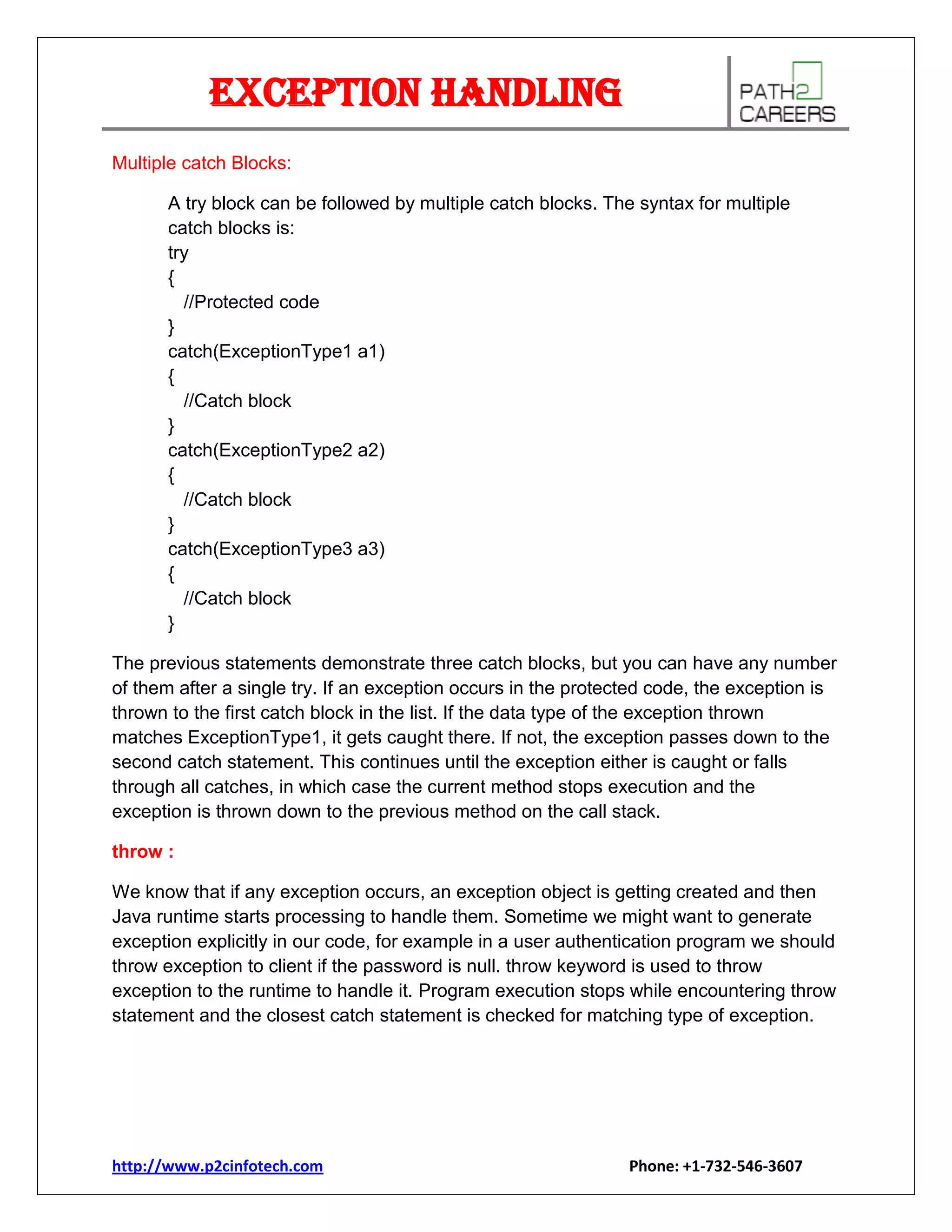 Exception Handling
Multiple catch Blocks:
A try block can be followed by multiple catch blocks. The syntax for multiple
catch blocks is:
try
{
//Protected code
}
catch(ExceptionType1 a1)
{
//Catch block
}
catch(ExceptionType2 a2)
{
//Catch block
}
catch(ExceptionType3 a3)
{
//Catch block
}
The previous statements demonstrate three catch blocks, but you can have any number
of them after a single try. If an exception occurs in the protected code, the exception is
thrown to the first catch block in the list. If the data type of the exception thrown
matches ExceptionType1, it gets caught there. If not, the exception passes down to the
second catch statement. This continues until the exception either is caught or falls
through all catches, in which case the current method stops execution and the
exception is thrown down to the previous method on the call stack.
throw :
We know that if any exception occurs, an exception object is getting created and then
Java runtime starts processing to handle them. Sometime we might want to generate
exception explicitly in our code, for example in a user authentication program we should
throw exception to client if the password is null. throw keyword is used to throw
exception to the runtime to handle it. Program execution stops while encountering throw
statement and the closest catch statement is checked for matching type of exception.

http://www.p2cinfotech.com

Phone: +1-732-546-3607

 
