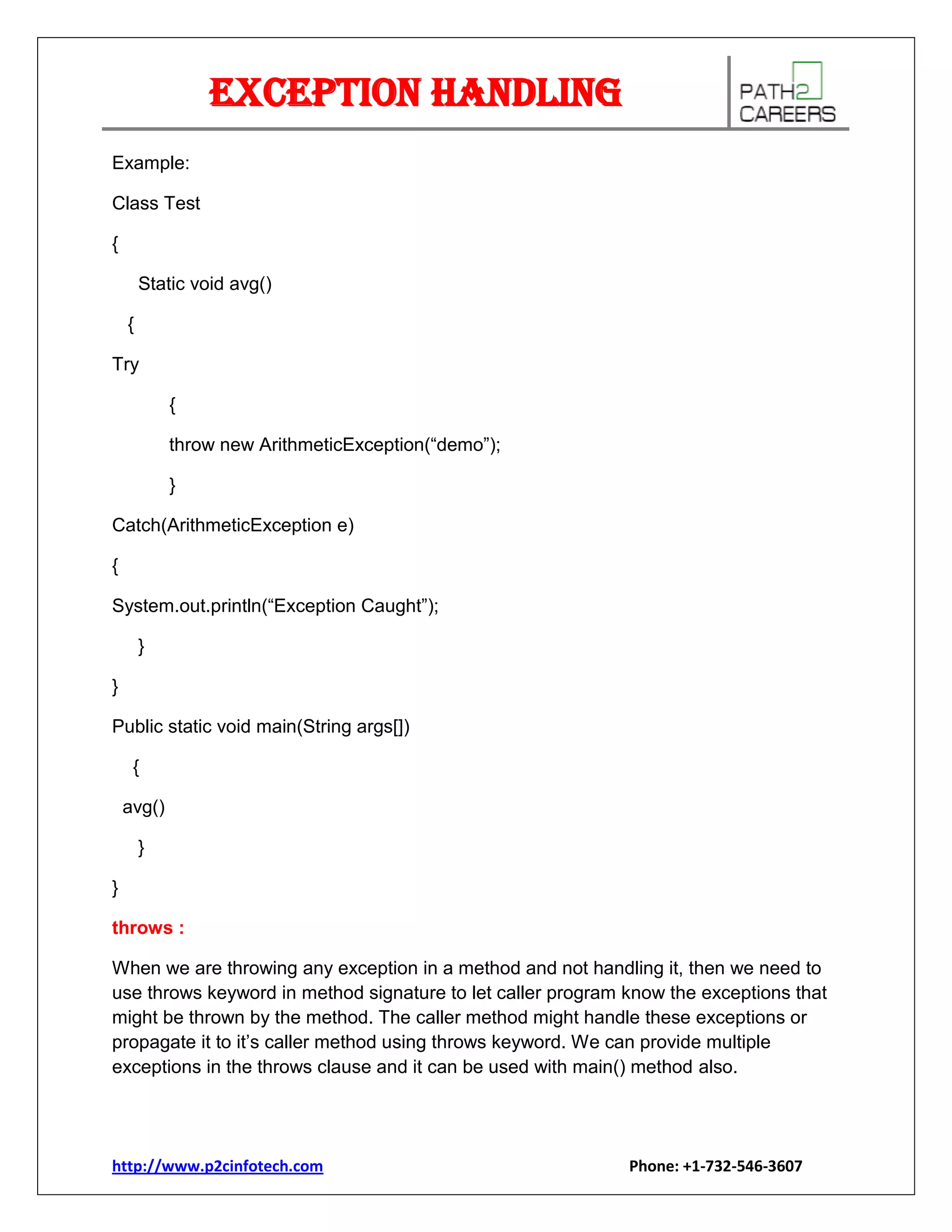 Exception Handling
Example:
Class Test
{
Static void avg()
{
Try
{
throw new ArithmeticException(“demo”);
}
Catch(ArithmeticException e)
{
System.out.println(“Exception Caught”);
}
}
Public static void main(String args[])
{
avg()
}
}
throws :
When we are throwing any exception in a method and not handling it, then we need to
use throws keyword in method signature to let caller program know the exceptions that
might be thrown by the method. The caller method might handle these exceptions or
propagate it to it’s caller method using throws keyword. We can provide multiple
exceptions in the throws clause and it can be used with main() method also.

http://www.p2cinfotech.com

Phone: +1-732-546-3607

 