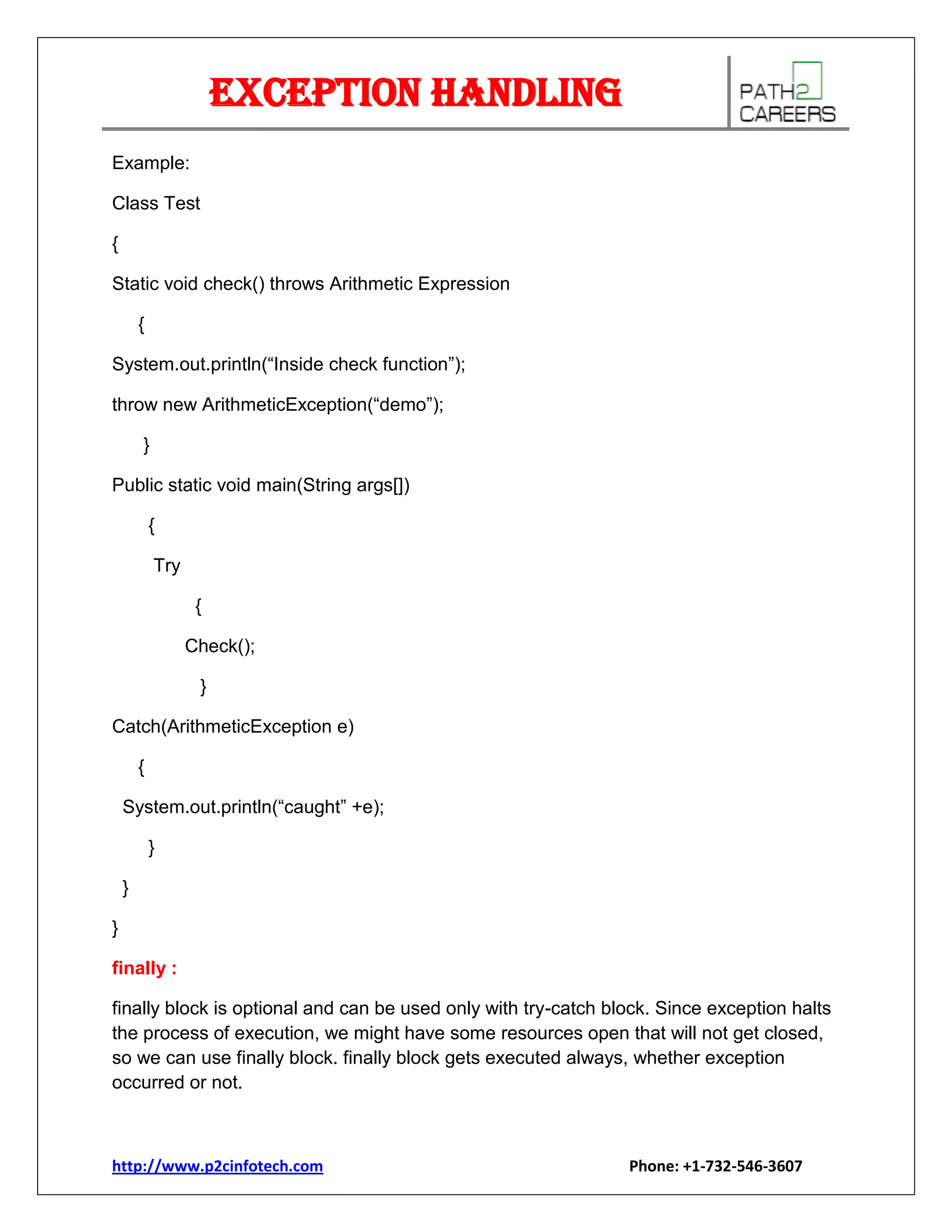 Exception Handling
Example:
Class Test
{
Static void check() throws Arithmetic Expression
{
System.out.println(“Inside check function”);
throw new ArithmeticException(“demo”);
}
Public static void main(String args[])
{
Try
{
Check();
}
Catch(ArithmeticException e)
{
System.out.println(“caught” +e);
}
}
}
finally :
finally block is optional and can be used only with try-catch block. Since exception halts
the process of execution, we might have some resources open that will not get closed,
so we can use finally block. finally block gets executed always, whether exception
occurred or not.

http://www.p2cinfotech.com

Phone: +1-732-546-3607

 